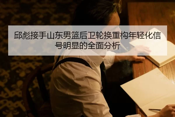 邱彪接手山东男篮后卫轮换重构年轻化信号明显的全面分析