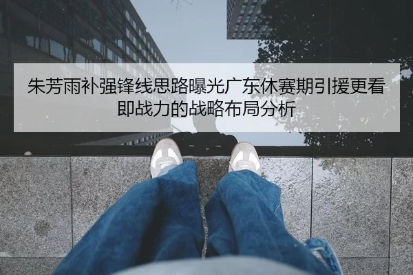 朱芳雨补强锋线思路曝光广东休赛期引援更看即战力的战略布局分析