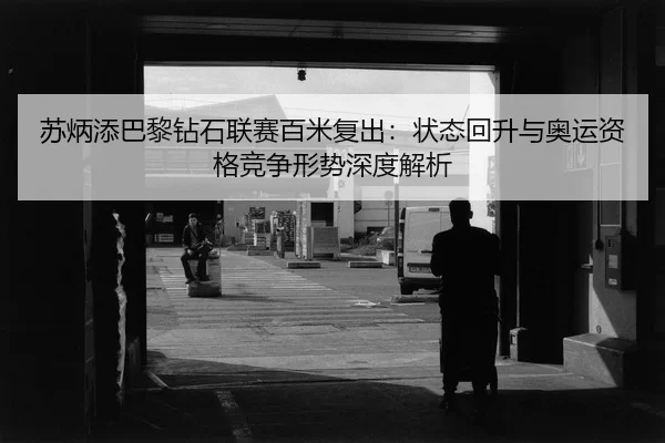 苏炳添巴黎钻石联赛百米复出：状态回升与奥运资格竞争形势深度解析