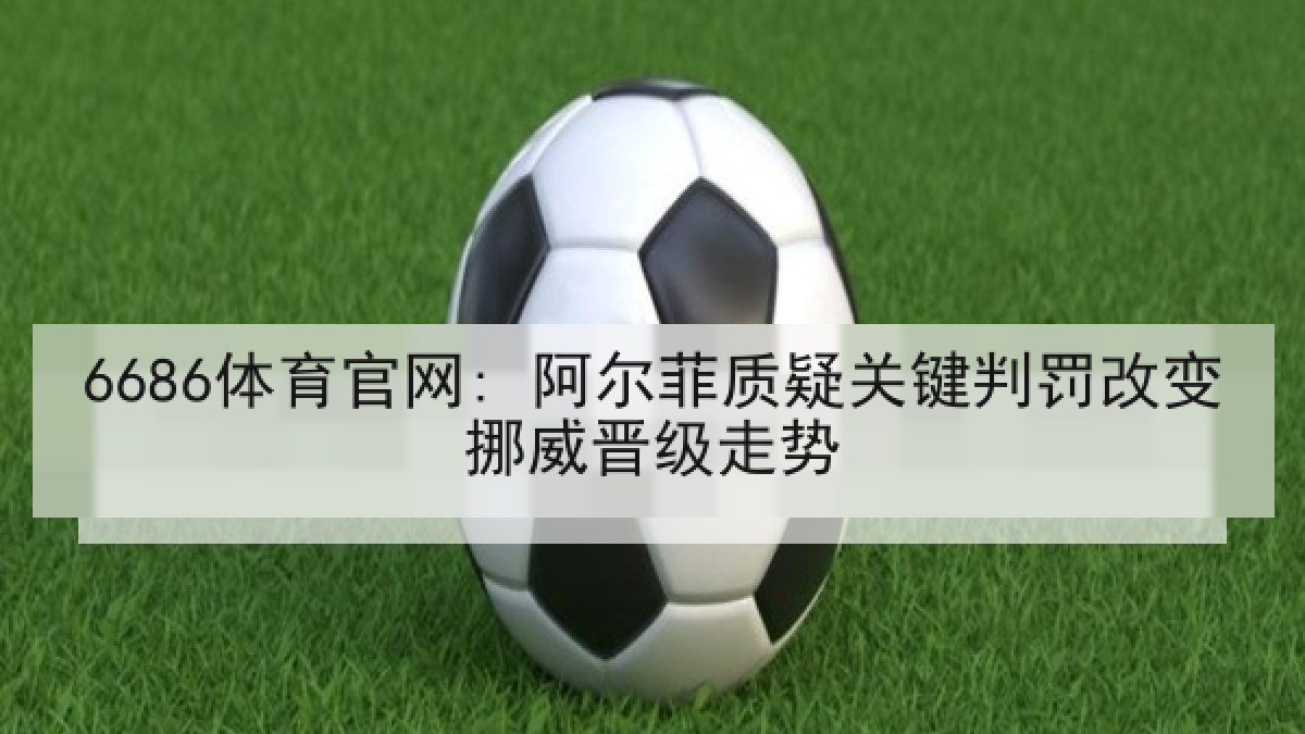 6686体育官网: 阿尔菲质疑关键判罚改变挪威晋级走势