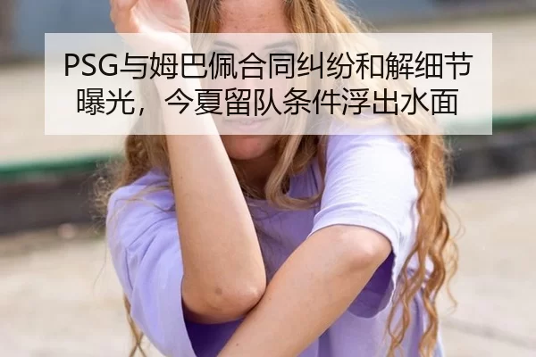 PSG与姆巴佩合同纠纷和解细节曝光，今夏留队条件浮出水面