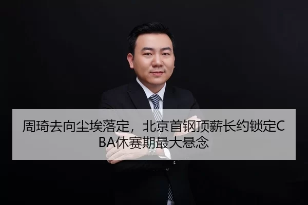 周琦去向尘埃落定，北京首钢顶薪长约锁定CBA休赛期最大悬念