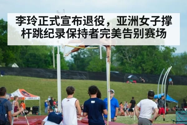 李玲正式宣布退役，亚洲女子撑杆跳纪录保持者完美告别赛场