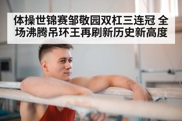 体操世锦赛邹敬园双杠三连冠 全场沸腾吊环王再刷新历史新高度