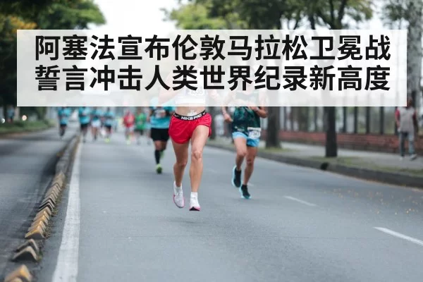 阿塞法宣布伦敦马拉松卫冕战誓言冲击人类世界纪录新高度