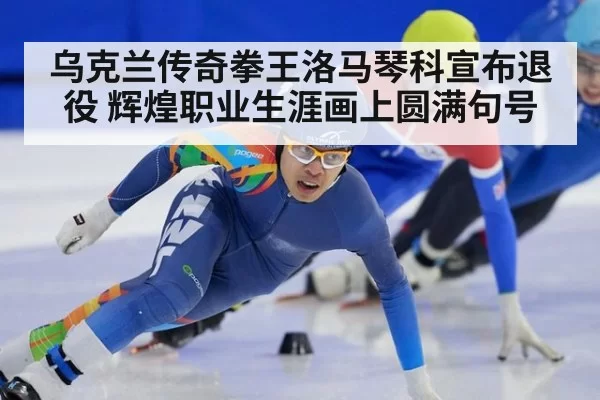 乌克兰传奇拳王洛马琴科宣布退役 辉煌职业生涯画上圆满句号