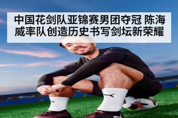 中国花剑队亚锦赛男团夺冠 陈海威率队创造历史书写剑坛新荣耀